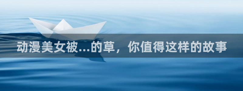 58动漫网全网动漫全集免费观看：动漫美女被...的草，你值得这样的故事